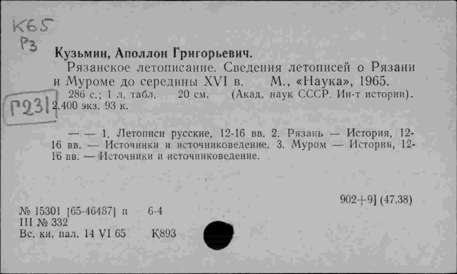 ﻿

Кузьмин, Аполлон Григорьевич.
Рязанское летописание. Сведения летописей о Рязани и Муроме до середины XVI в. М., «Наука», 1965.
286 с.; 1л. табл. 20 см. (Акад, наук СССР. Ин-т истории). 2.400 экз. 93 к.
— — 1. Летописи русские, 12-16 вв. 2. Рязань — История, 12-
16 вв. — Источники и источниковедение. 3. Муром — История, 12-16 вв. ‘— Источники и источниковедение.
№ 15301 [65-464871 п
III № 332
Вс. кн. пал. 14 VI 65
6-4
К893
902+9] (47.38)